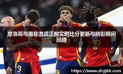 摩洛哥与南非激战正酣实时比分更新与精彩瞬间回顾